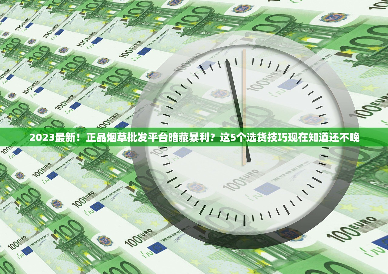 2023最新！正品烟草批发平台暗藏暴利？这5个选货技巧现在知道还不晚