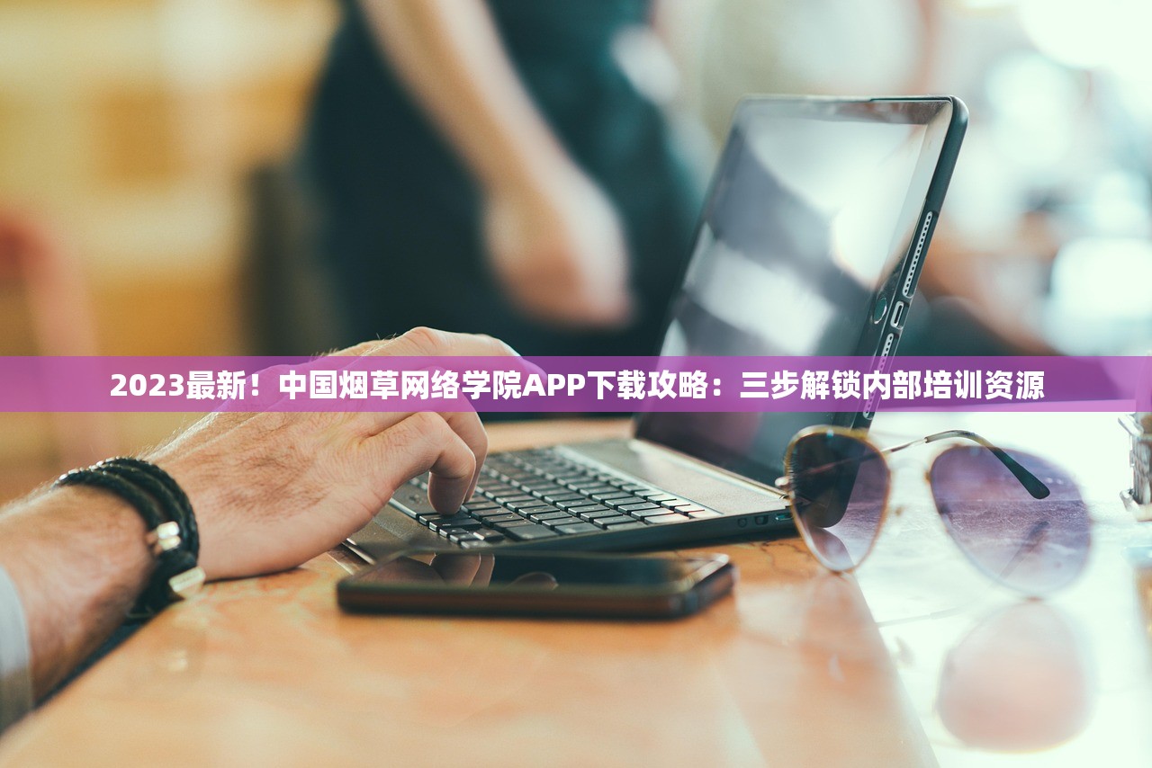 2023最新！中国烟草网络学院APP下载攻略：三步解锁内部培训资源