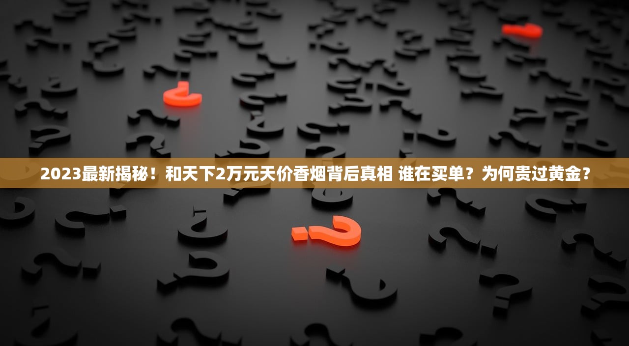 2023最新揭秘！和天下2万元天价香烟背后真相 谁在买单？为何贵过黄金？