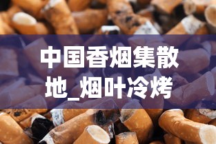 中国香烟集散地_烟叶冷烤与热烤的区别_免税烟进货攻略 中国香烟集散地_烟叶冷烤与热烤的区别_免税烟进货攻略